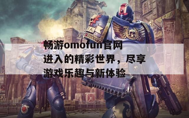 畅游omofun官网进入的精彩世界，尽享游戏乐趣与新体验