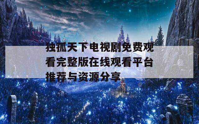 独孤天下电视剧免费观看完整版在线观看平台推荐与资源分享