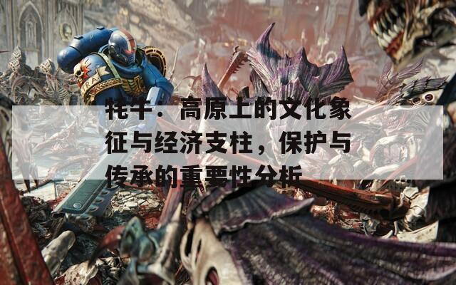 牦牛：高原上的文化象征与经济支柱，保护与传承的重要性分析
