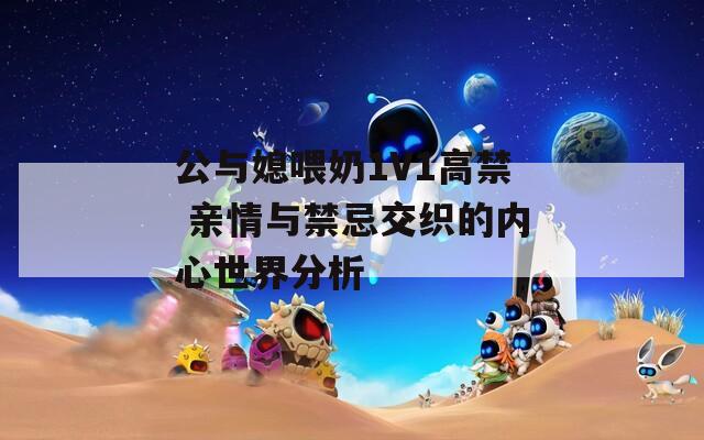 公与媳喂奶1V1高禁 亲情与禁忌交织的内心世界分析