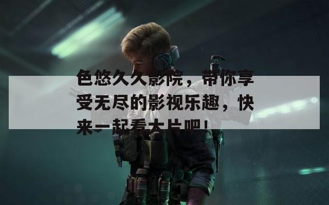 色悠久久影院，带你享受无尽的影视乐趣，快来一起看大片吧！