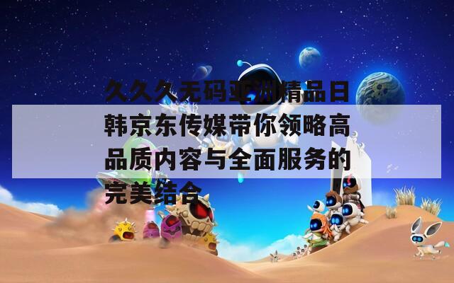 久久久无码亚洲精品日韩京东传媒带你领略高品质内容与全面服务的完美结合