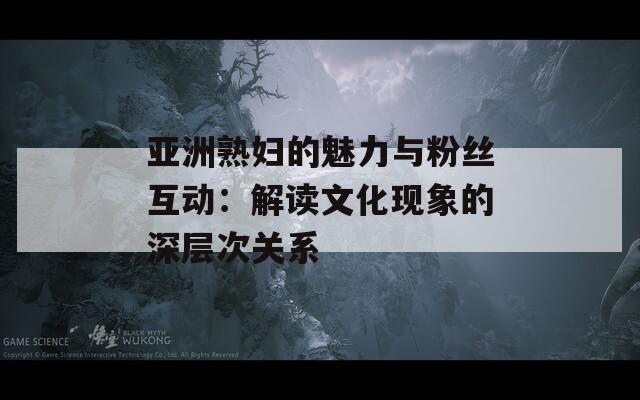 亚洲熟妇的魅力与粉丝互动：解读文化现象的深层次关系