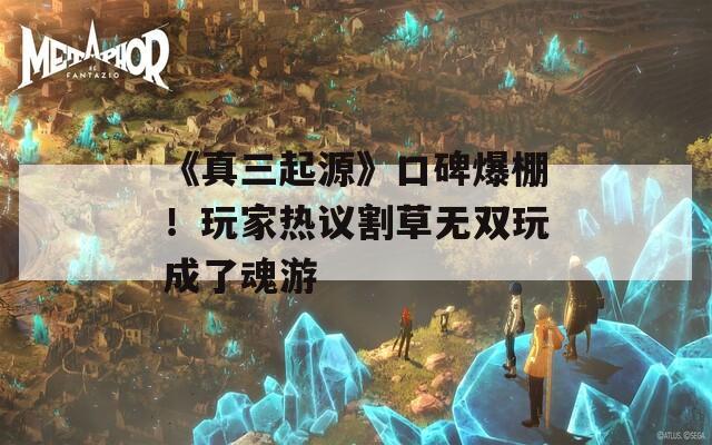 《真三起源》口碑爆棚！玩家热议割草无双玩成了魂游