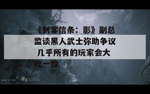《刺客信条：影》副总监谈黑人武士弥助争议 几乎所有的玩家会大吃一惊