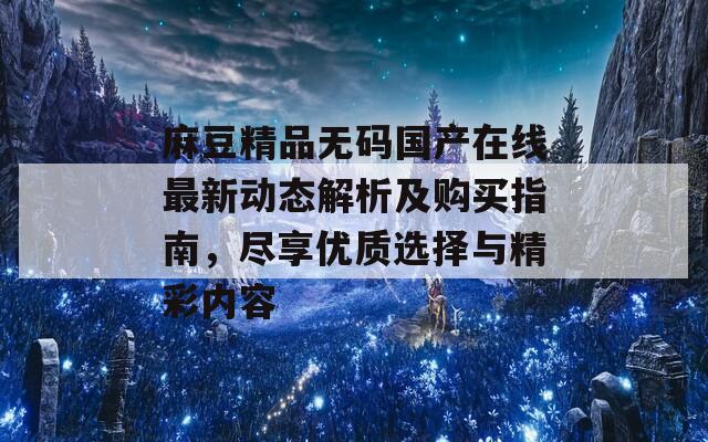 麻豆精品无码国产在线最新动态解析及购买指南，尽享优质选择与精彩内容