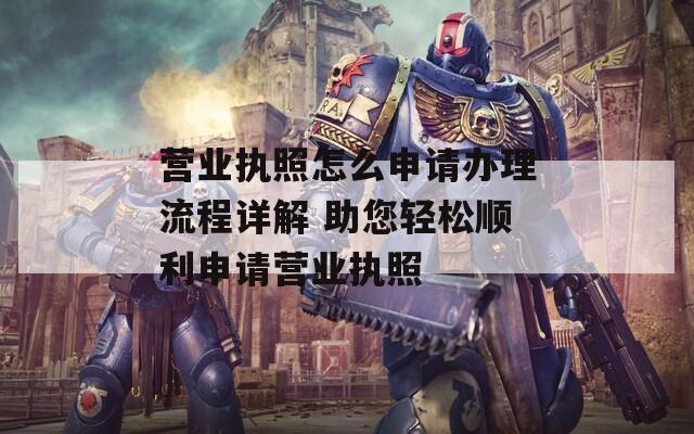 营业执照怎么申请办理流程详解 助您轻松顺利申请营业执照