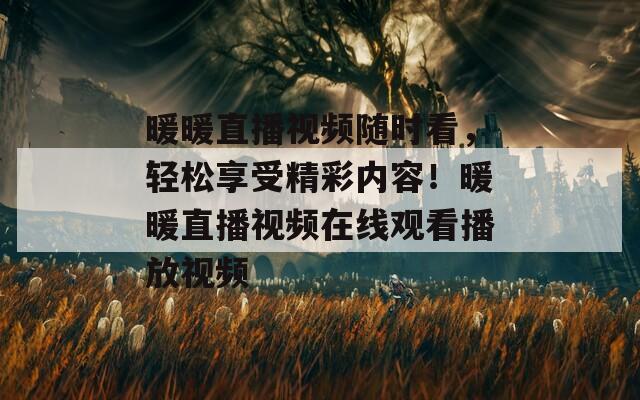 暖暖直播视频随时看，轻松享受精彩内容！暖暖直播视频在线观看播放视频