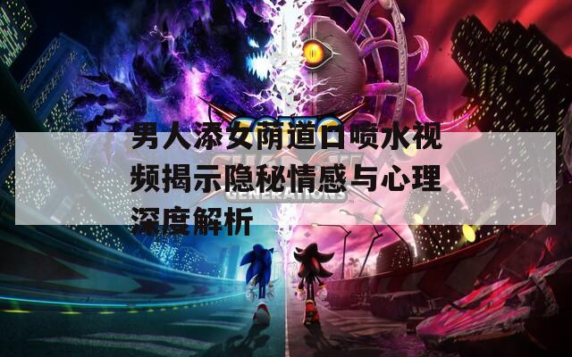 男人添女荫道口喷水视频揭示隐秘情感与心理深度解析