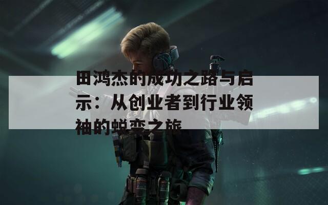 田鸿杰的成功之路与启示：从创业者到行业领袖的蜕变之旅