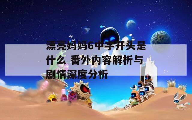 漂亮妈妈6中字开头是什么 番外内容解析与剧情深度分析