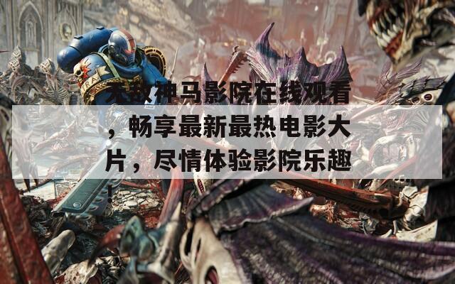 无敌神马影院在线观看，畅享最新最热电影大片，尽情体验影院乐趣！