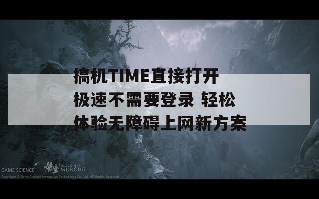 搞机TIME直接打开极速不需要登录 轻松体验无障碍上网新方案