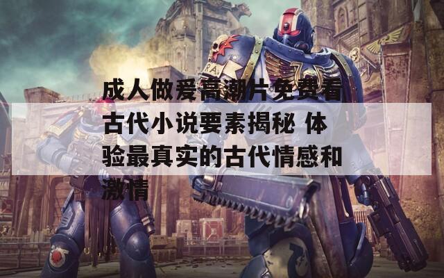 成人做爰高潮片免费看古代小说要素揭秘 体验最真实的古代情感和激情