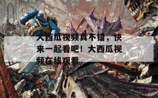 大西瓜视频真不错，快来一起看吧！大西瓜视频在线观看