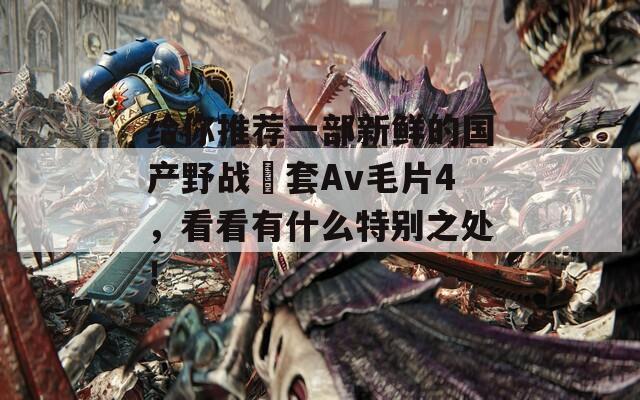 给你推荐一部新鲜的国产野战旡套Av毛片4，看看有什么特别之处！