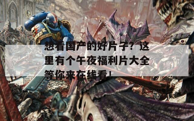 想看国产的好片子？这里有个午夜福利片大全等你来在线看！