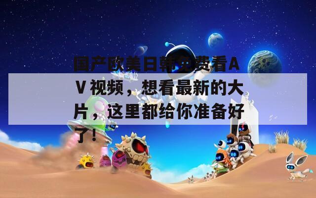 国产欧美日韩免费看AⅤ视频，想看最新的大片，这里都给你准备好了！
