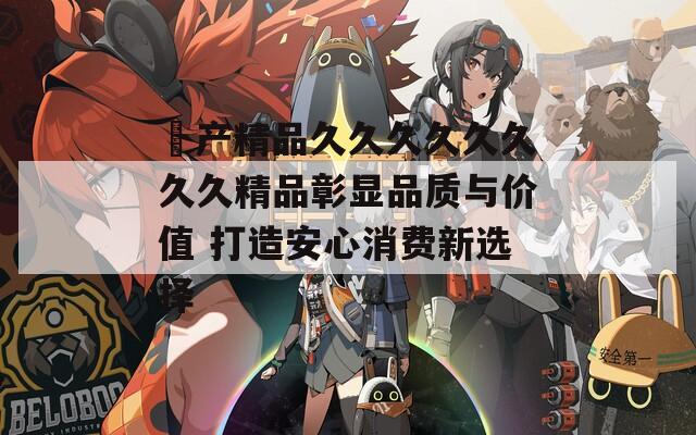 囯产精品久久久久久久久久精品彰显品质与价值 打造安心消费新选择