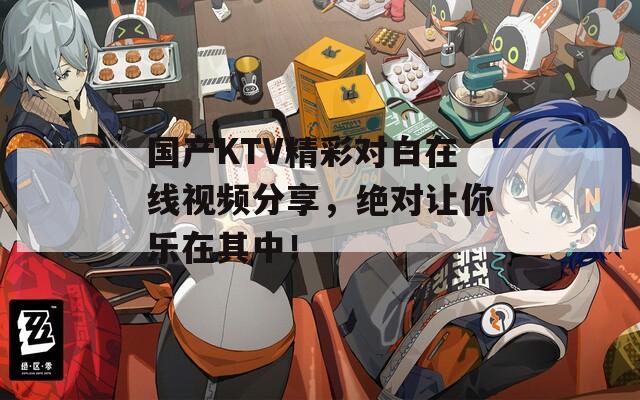 国产KTV精彩对白在线视频分享，绝对让你乐在其中！