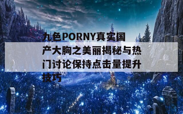 九色PORNY真实国产大胸之美丽揭秘与热门讨论保持点击量提升技巧