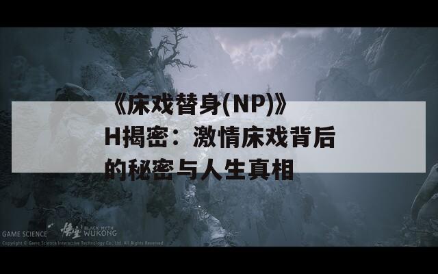 《床戏替身(NP)》H揭密：激情床戏背后的秘密与人生真相