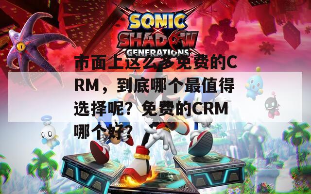 市面上这么多免费的CRM，到底哪个最值得选择呢？免费的CRM哪个好？