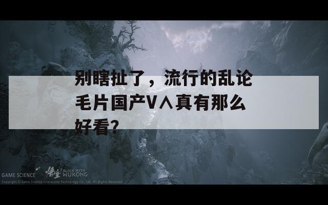 别瞎扯了，流行的乱论毛片国产V∧真有那么好看？