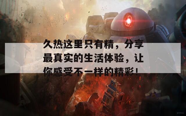 久热这里只有精，分享最真实的生活体验，让你感受不一样的精彩！
