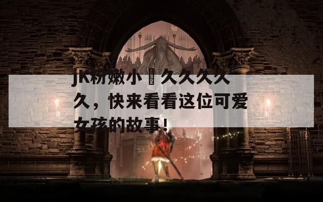 jK粉嫩小泬久久久久久，快来看看这位可爱女孩的故事！