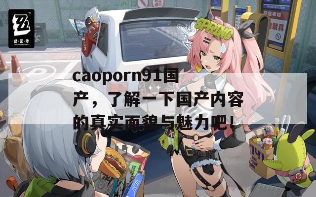 caoporn91国产，了解一下国产内容的真实面貌与魅力吧！