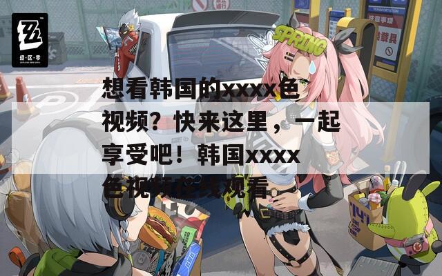 想看韩国的xxxx色视频？快来这里，一起享受吧！韩国xxxx色视频在线观看