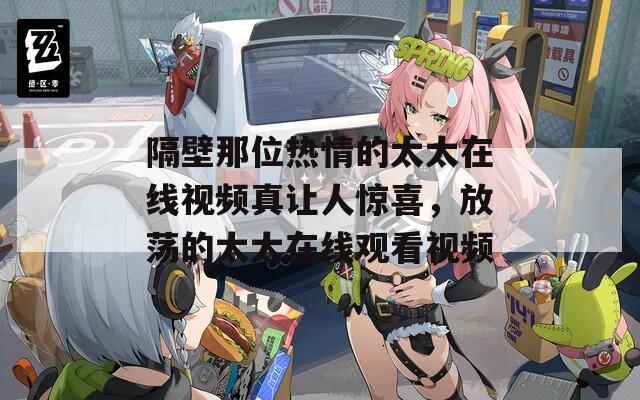隔壁那位热情的太太在线视频真让人惊喜，放荡的太太在线观看视频