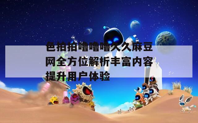 色拍拍噜噜噜久久麻豆网全方位解析丰富内容提升用户体验