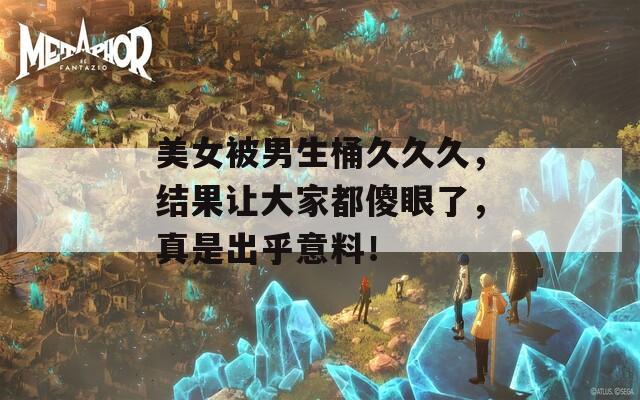 美女被男生桶久久久，结果让大家都傻眼了，真是出乎意料！