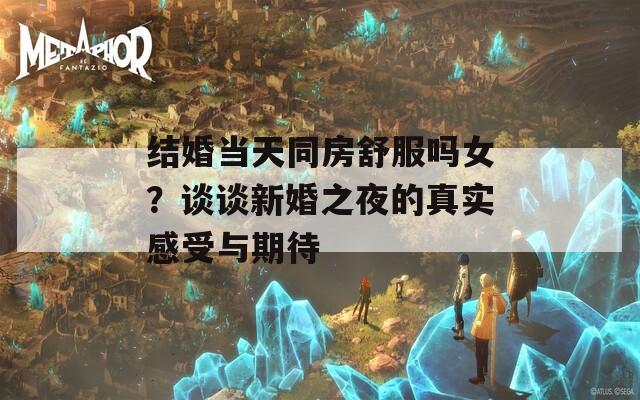 结婚当天同房舒服吗女？谈谈新婚之夜的真实感受与期待