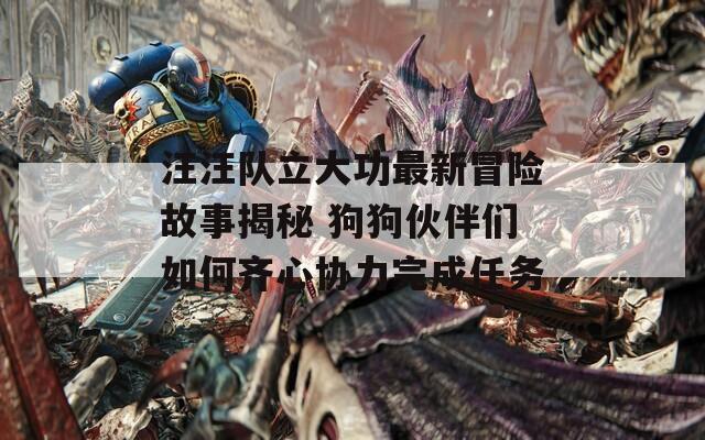 汪汪队立大功最新冒险故事揭秘 狗狗伙伴们如何齐心协力完成任务