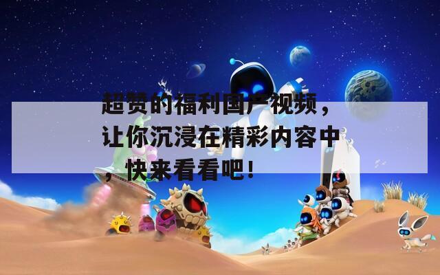 超赞的福利国产视频，让你沉浸在精彩内容中，快来看看吧！
