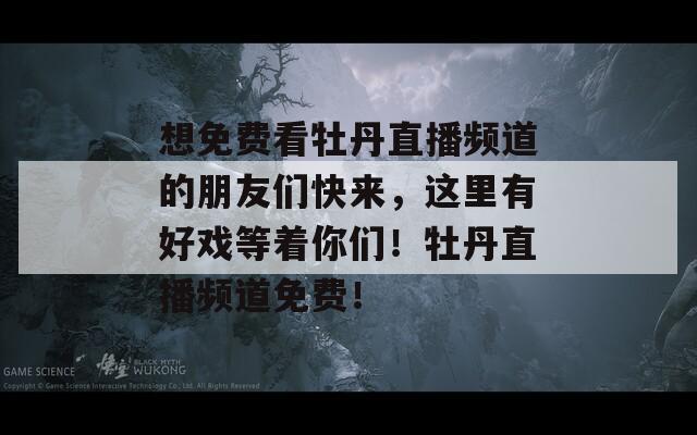 想免费看牡丹直播频道的朋友们快来，这里有好戏等着你们！牡丹直播频道免费！