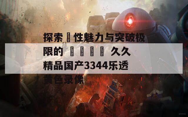 探索ਥ性魅力与突破极限的 جذاب 久久精品国产3344乐透黄色录像