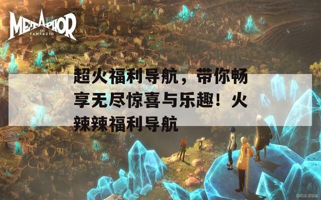 超火福利导航，带你畅享无尽惊喜与乐趣！火辣辣福利导航
