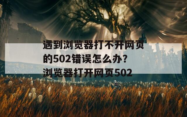 遇到浏览器打不开网页的502错误怎么办？浏览器打开网页502
