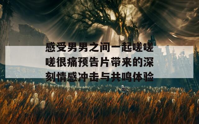 感受男男之间一起嗟嗟嗟很痛预告片带来的深刻情感冲击与共鸣体验