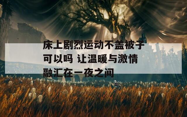 床上剧烈运动不盖被子可以吗 让温暖与激情融汇在一夜之间