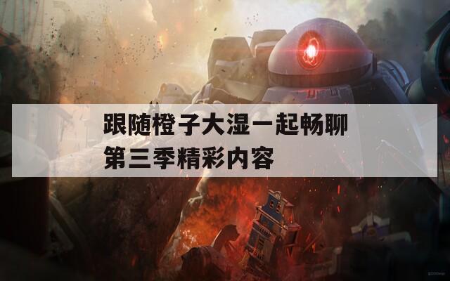 跟随橙子大湿一起畅聊第三季精彩内容