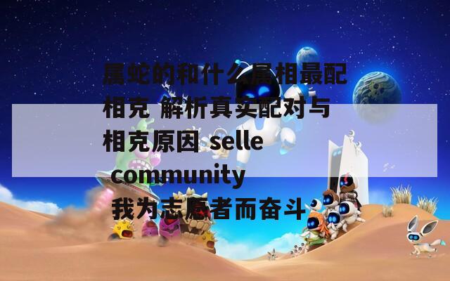 属蛇的和什么属相最配相克 解析真实配对与相克原因 selle community 我为志愿者而奋斗