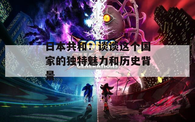 日本共和：谈谈这个国家的独特魅力和历史背景