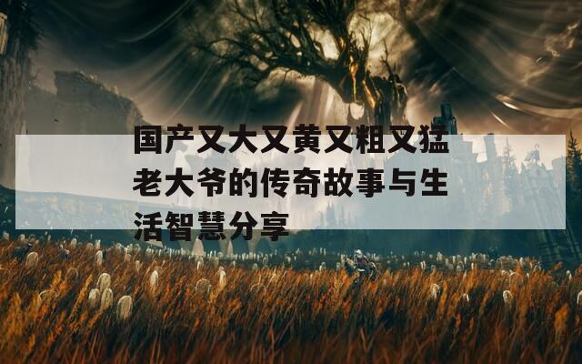 国产又大又黄又粗又猛老大爷的传奇故事与生活智慧分享