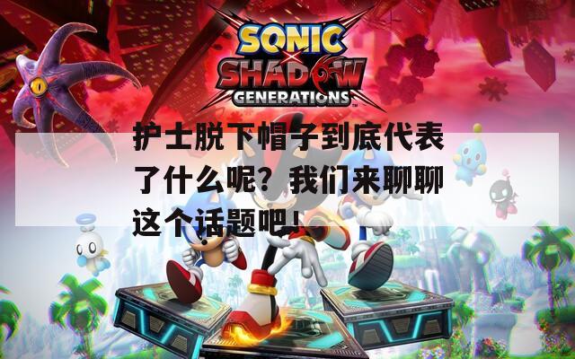 护士脱下帽子到底代表了什么呢？我们来聊聊这个话题吧！