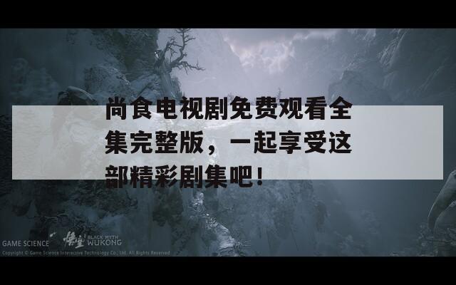 尚食电视剧免费观看全集完整版，一起享受这部精彩剧集吧！